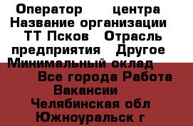 Оператор Call-центра › Название организации ­ ТТ-Псков › Отрасль предприятия ­ Другое › Минимальный оклад ­ 17 000 - Все города Работа » Вакансии   . Челябинская обл.,Южноуральск г.